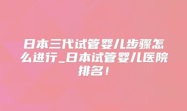 日本三代试管婴儿步骤怎么进行_日本试管婴儿医院排名！