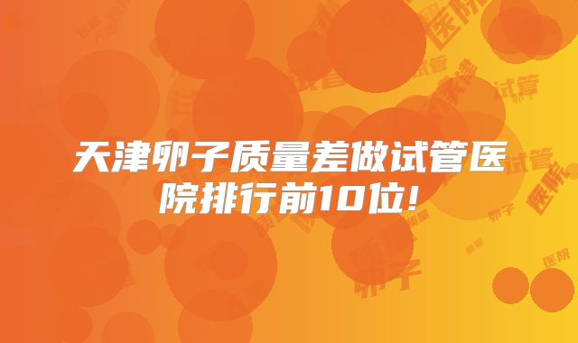 天津卵子质量差做试管医院排行前10位!