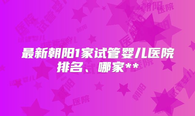 最新朝阳1家试管婴儿医院排名、哪家**