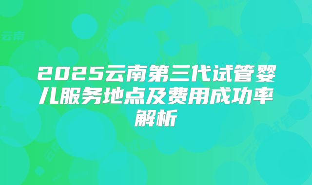 2025云南第三代试管婴儿服务地点及费用成功率解析