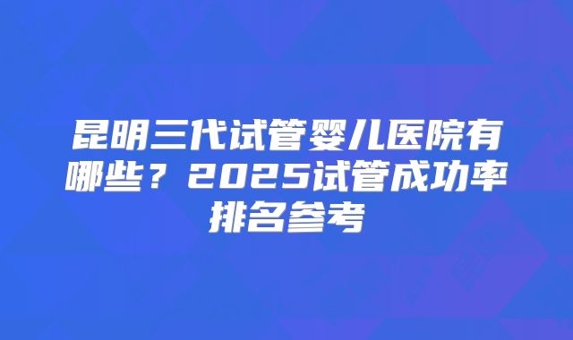 昆明三代试管婴儿医院有哪些？2025试管成功率排名参考