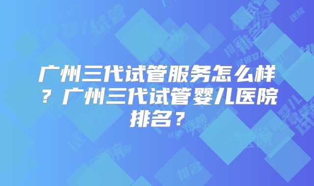 广州三代试管服务怎么样？广州三代试管婴儿医院排名？