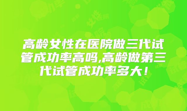 高龄女性在医院做三代试管成功率高吗,高龄做第三代试管成功率多大！