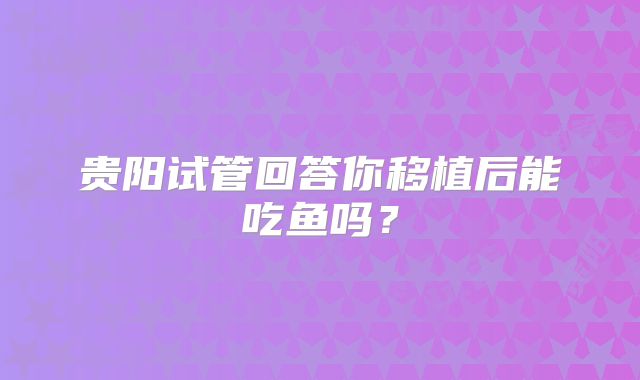 贵阳试管回答你移植后能吃鱼吗？