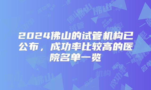 2024佛山的试管机构已公布，成功率比较高的医院名单一览