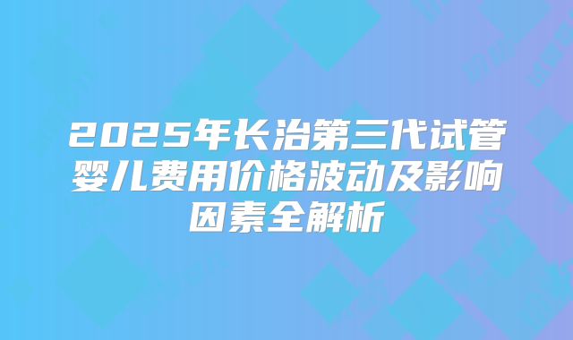 2025年长治第三代试管婴儿费用价格波动及影响因素全解析