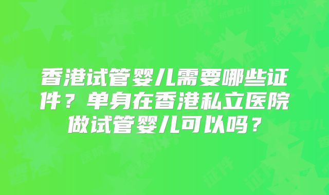 香港试管婴儿需要哪些证件?单身在香港私立医院做试管婴儿可以吗?