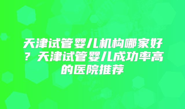 天津试管婴儿机构哪家好？天津试管婴儿成功率高的医院推荐