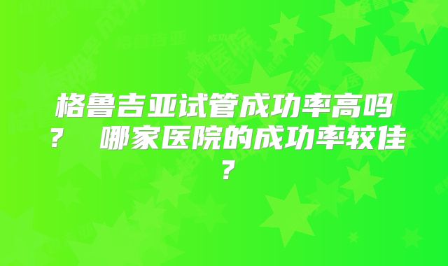 格鲁吉亚试管成功率高吗？ 哪家医院的成功率较佳？
