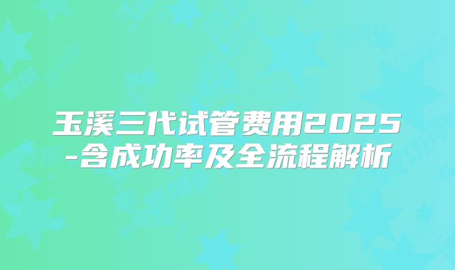玉溪三代试管费用2025-含成功率及全流程解析