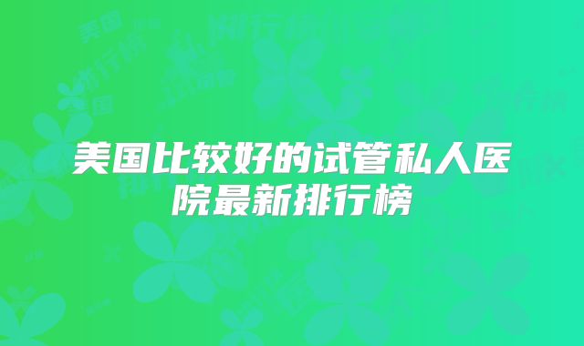 美国比较好的试管私人医院最新排行榜