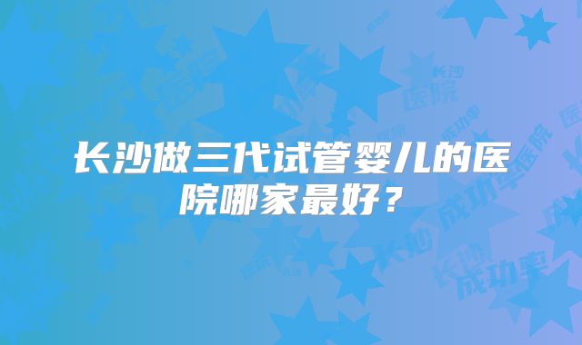 长沙做三代试管婴儿的医院哪家最好？