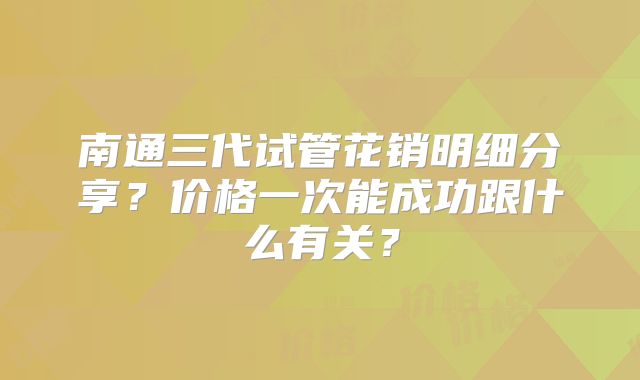 南通三代试管花销明细分享？价格一次能成功跟什么有关？