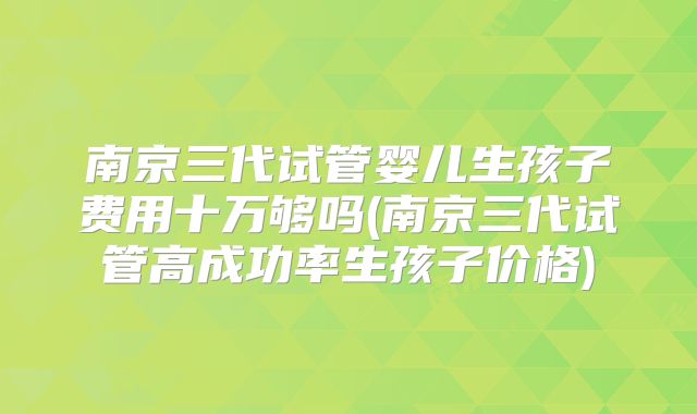 南京三代试管婴儿生孩子费用十万够吗(南京三代试管高成功率生孩子价格)