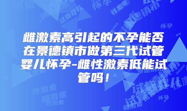 雌激素高引起的不孕能否在景德镇市做第三代试管婴儿怀孕-雌性激素低能试管吗!