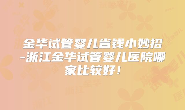 金华试管婴儿省钱小妙招-浙江金华试管婴儿医院哪家比较好!
