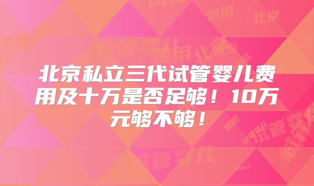 北京私立三代试管婴儿费用及十万是否足够!10万元够不够!