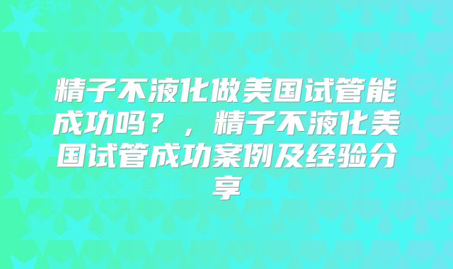 精子不液化做美国试管能成功吗?,精子不液化美国试管成功案例及经验分享