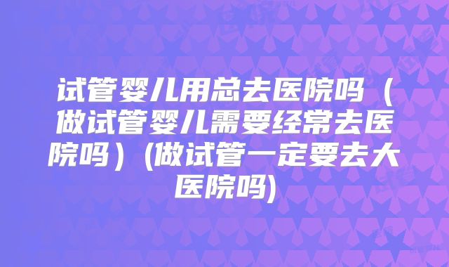 试管婴儿用总去医院吗（做试管婴儿需要经常去医院吗）(做试管一定要去大医院吗)