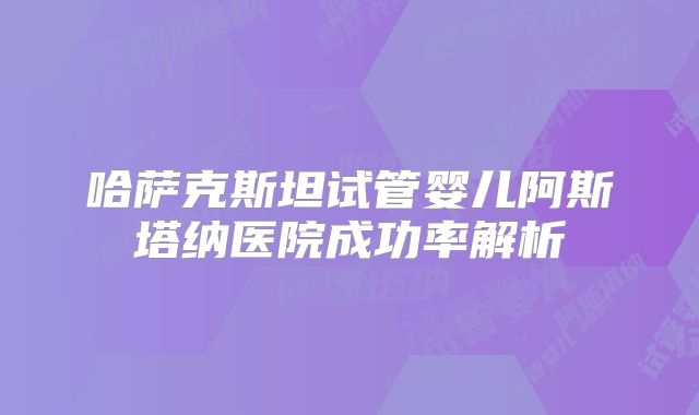 哈萨克斯坦试管婴儿阿斯塔纳医院成功率解析