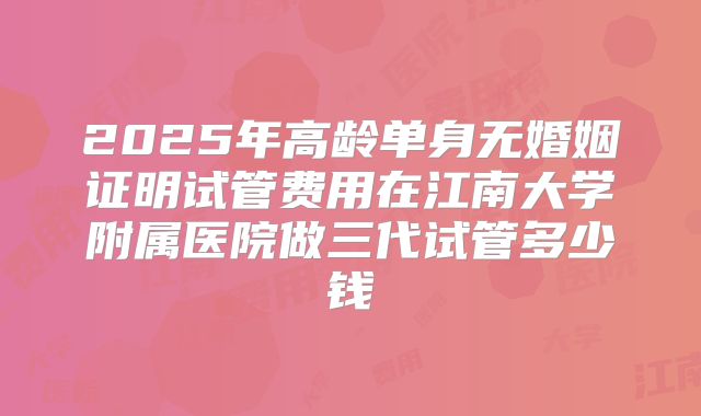 2025年高龄单身无婚姻证明试管费用在江南大学附属医院做三代试管多少钱