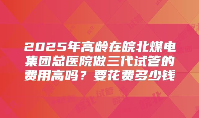 2025年高龄在皖北煤电集团总医院做三代试管的费用高吗？要花费多少钱