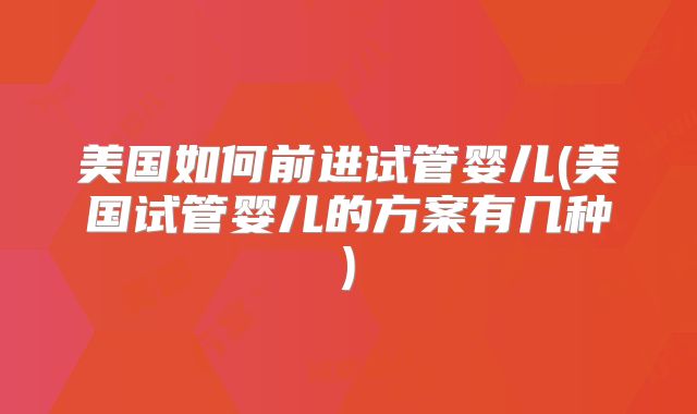 美国如何前进试管婴儿(美国试管婴儿的方案有几种)