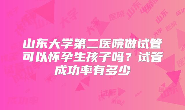 山东大学第二医院做试管可以怀孕生孩子吗?试管成功率有多少