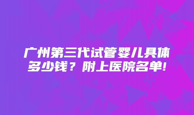 广州第三代试管婴儿具体多少钱?附上医院名单!