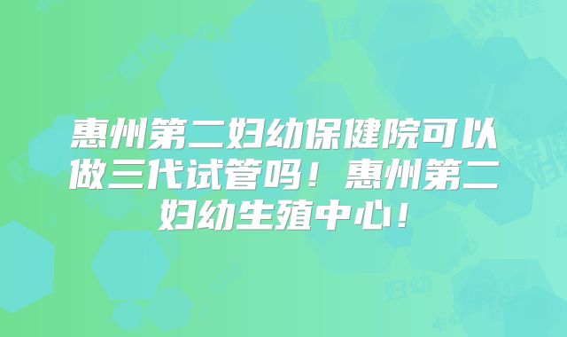 惠州第二妇幼保健院可以做三代试管吗！惠州第二妇幼生殖中心！