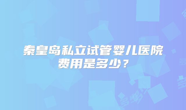 秦皇岛私立试管婴儿医院费用是多少？