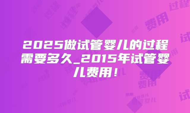 2025做试管婴儿的过程需要多久_2015年试管婴儿费用！