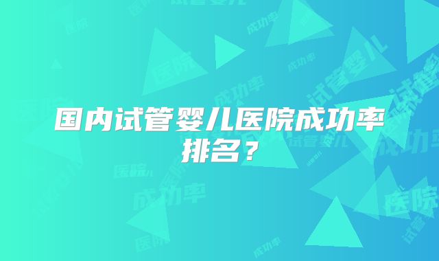 国内试管婴儿医院成功率排名？
