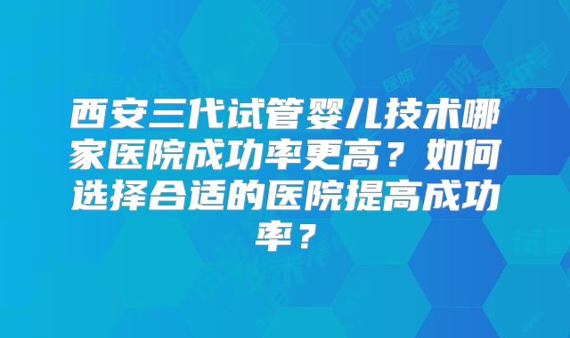 西安三代试管婴儿技术哪家医院成功率更高？如何选择合适的医院提高成功率？