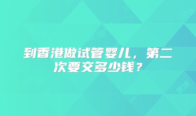 到香港做试管婴儿，第二次要交多少钱？