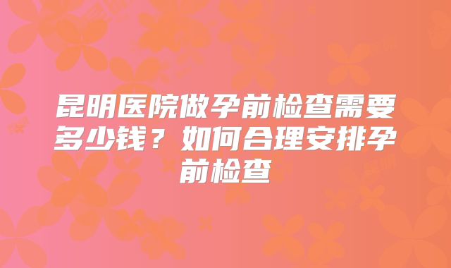 昆明医院做孕前检查需要多少钱？如何合理安排孕前检查