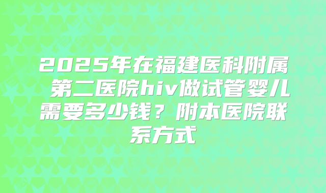 2025年在福建医科附属 第二医院hiv做试管婴儿需要多少钱？附本医院联系方式