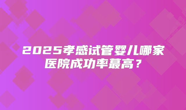 2025孝感试管婴儿哪家医院成功率蕞高?