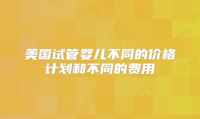 美国试管婴儿不同的价格计划和不同的费用