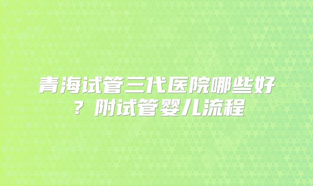 青海试管三代医院哪些好？附试管婴儿流程