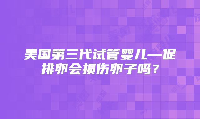 美国第三代试管婴儿—促排卵会损伤卵子吗？