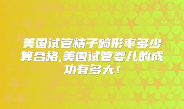 美国试管精子畸形率多少算合格,美国试管婴儿的成功有多大！