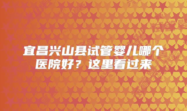 宜昌兴山县试管婴儿哪个医院好？这里看过来