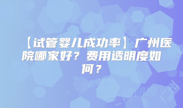【试管婴儿成功率】广州医院哪家好？费用透明度如何？