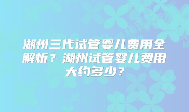 湖州三代试管婴儿费用全解析？湖州试管婴儿费用大约多少？