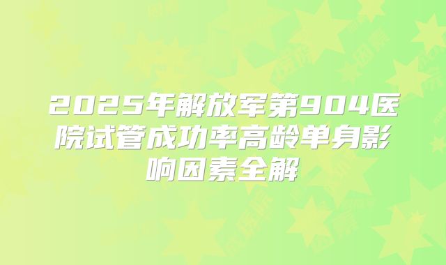 2025年解放军第904医院试管成功率高龄单身影响因素全解