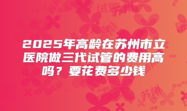 2025年高龄在苏州市立医院做三代试管的费用高吗?要花费多少钱