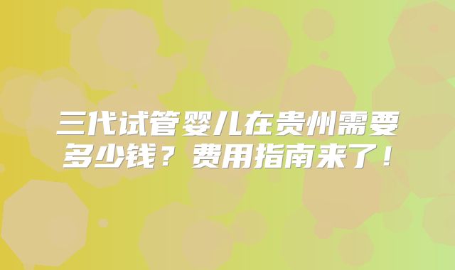 三代试管婴儿在贵州需要多少钱？费用指南来了！