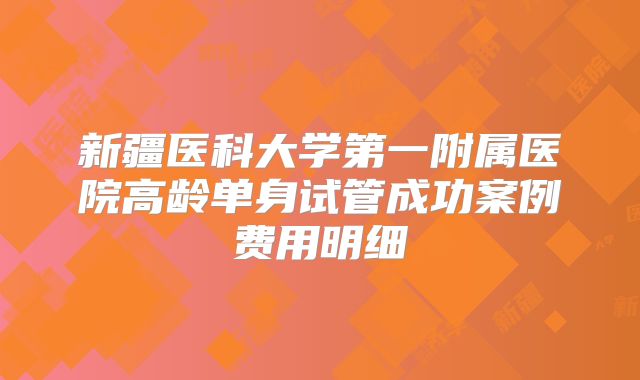 新疆医科大学第一附属医院高龄单身试管成功案例费用明细