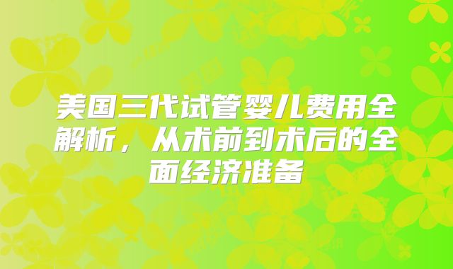 美国三代试管婴儿费用全解析，从术前到术后的全面经济准备